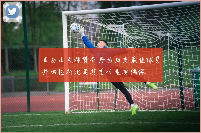 亚历山大称赞乔丹为历史最佳球员并回忆科比是其首位重要偶像