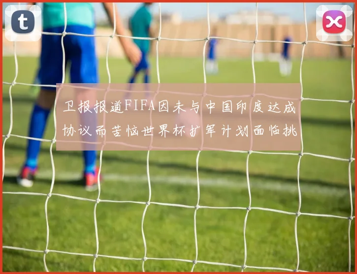 卫报报道FIFA因未与中国印度达成协议而苦恼世界杯扩军计划面临挑战