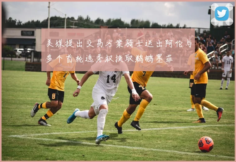 美媒提出交易方案骑士送出阿伦与多个首轮选秀权换取鹈鹕墨菲