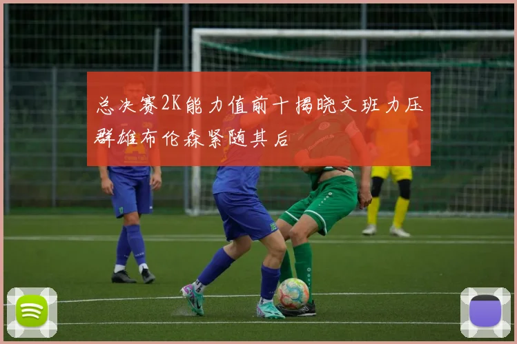 总决赛2K能力值前十揭晓文班力压群雄布伦森紧随其后