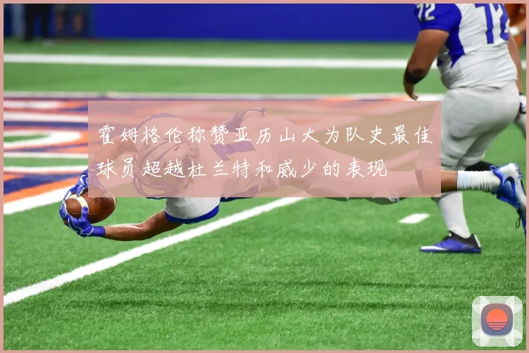 霍姆格伦称赞亚历山大为队史最佳球员超越杜兰特和威少的表现
