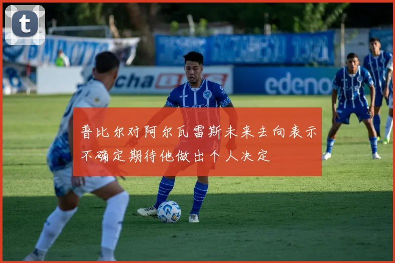 普比尔对阿尔瓦雷斯未来去向表示不确定期待他做出个人决定