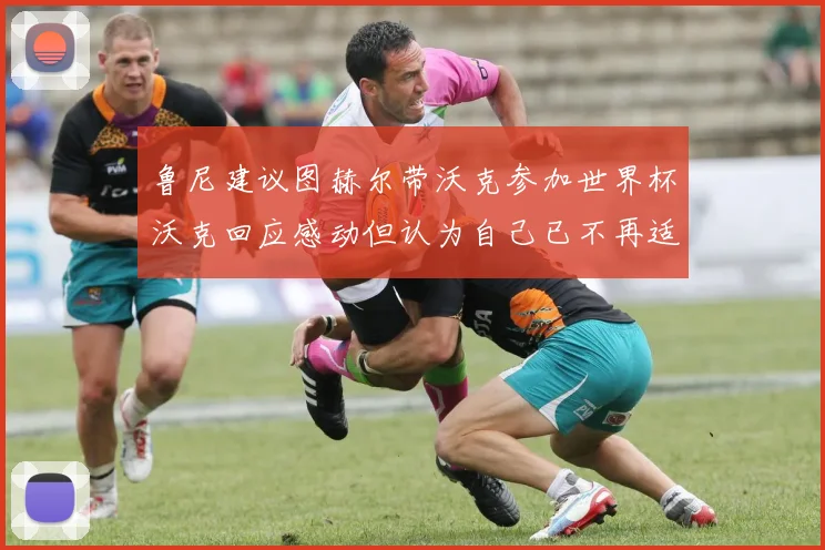鲁尼建议图赫尔带沃克参加世界杯沃克回应感动但认为自己已不再适合