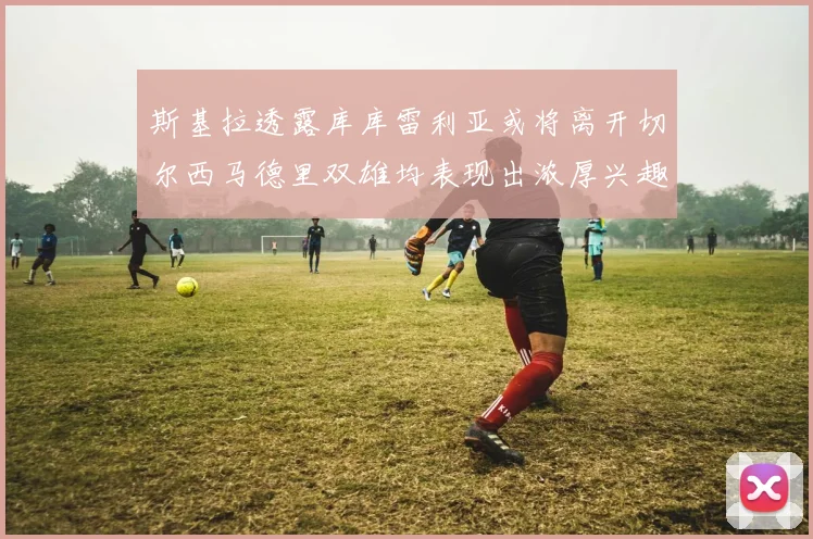 斯基拉透露库库雷利亚或将离开切尔西马德里双雄均表现出浓厚兴趣