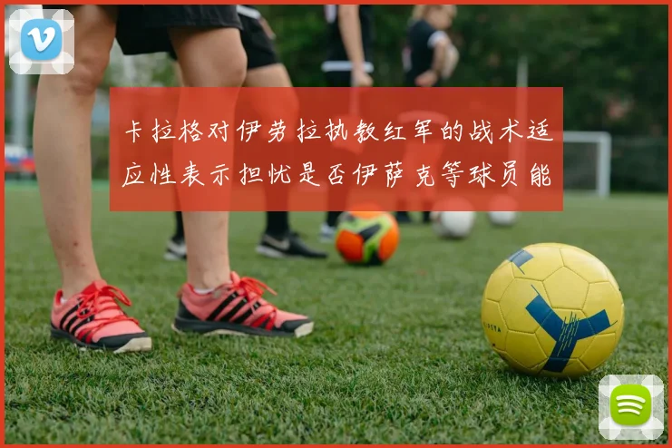 卡拉格对伊劳拉执教红军的战术适应性表示担忧是否伊萨克等球员能融入