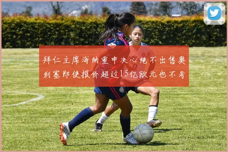 拜仁主席海纳重申决心绝不出售奥利塞即使报价超过15亿欧元也不考虑