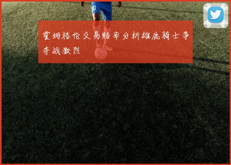 霍姆格伦交易赔率分析雄鹿骑士争夺战激烈